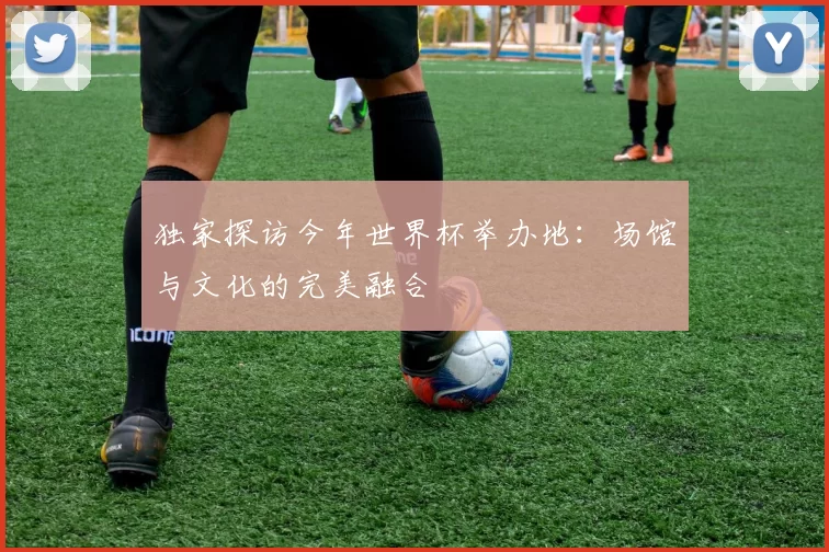 独家探访今年世界杯举办地：场馆与文化的完美融合