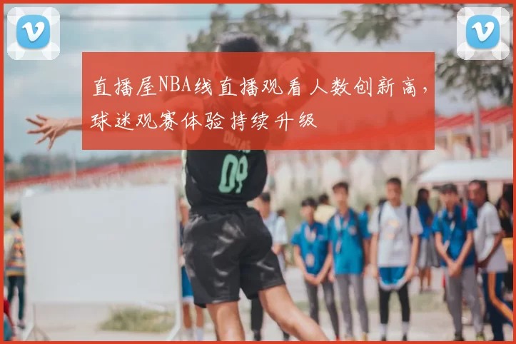 直播屋NBA线直播观看人数创新高,球迷观赛体验持续升级