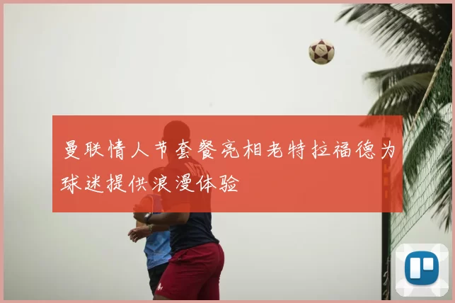 曼联情人节套餐亮相老特拉福德为球迷提供浪漫体验