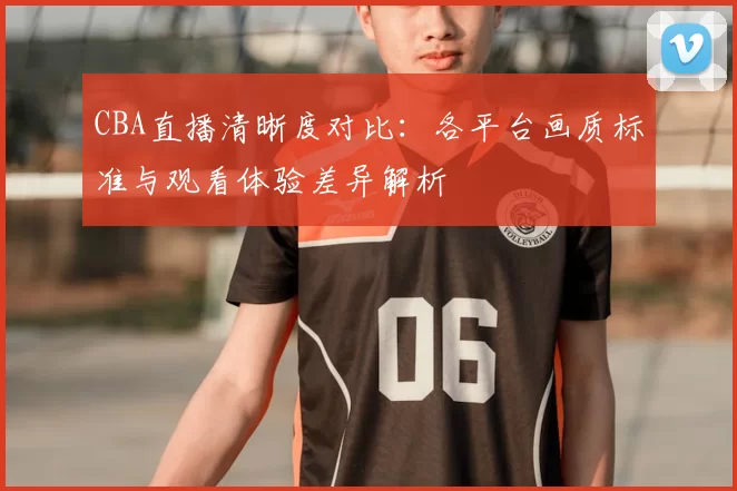 CBA直播清晰度对比：各平台画质标准与观看体验差异解析
