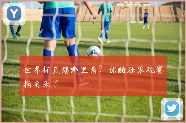 世界杯直播哪里看？优酷独家观赛指南来了