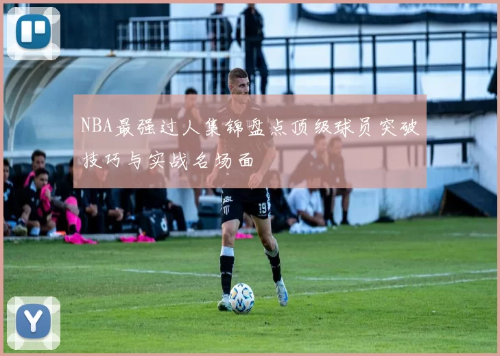 NBA最强过人集锦盘点顶级球员突破技巧与实战名场面