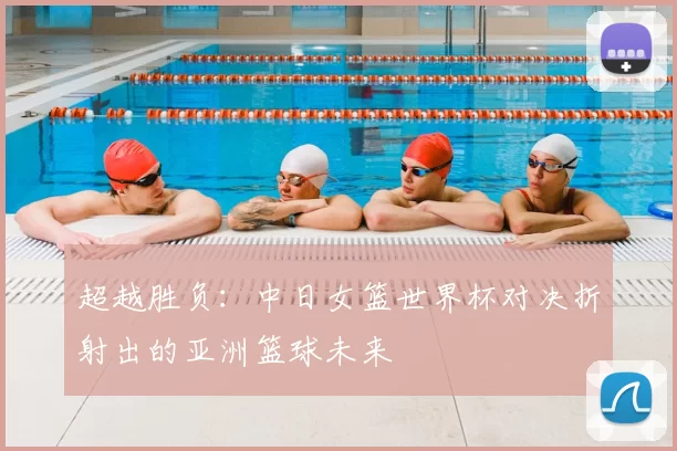 超越胜负：中日女篮世界杯对决折射出的亚洲篮球未来